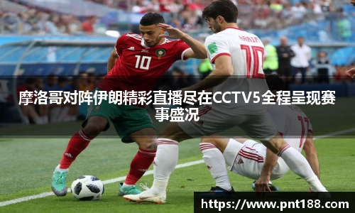 摩洛哥对阵伊朗精彩直播尽在CCTV5全程呈现赛事盛况